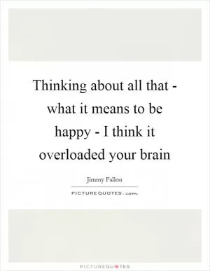 Thinking about all that - what it means to be happy - I think it overloaded your brain Picture Quote #1