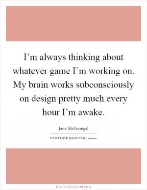 I’m always thinking about whatever game I’m working on. My brain works subconsciously on design pretty much every hour I’m awake Picture Quote #1