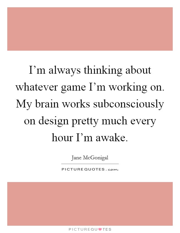 I'm always thinking about whatever game I'm working on. My brain works subconsciously on design pretty much every hour I'm awake. Picture Quote #1
