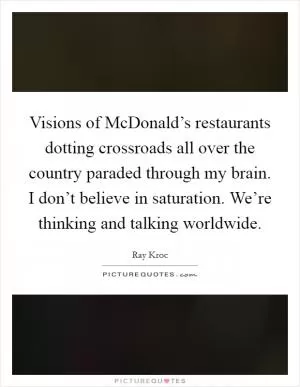Visions of McDonald’s restaurants dotting crossroads all over the country paraded through my brain. I don’t believe in saturation. We’re thinking and talking worldwide Picture Quote #1