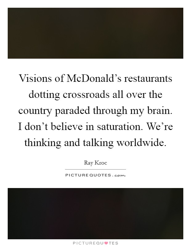 Visions of McDonald's restaurants dotting crossroads all over the country paraded through my brain. I don't believe in saturation. We're thinking and talking worldwide. Picture Quote #1