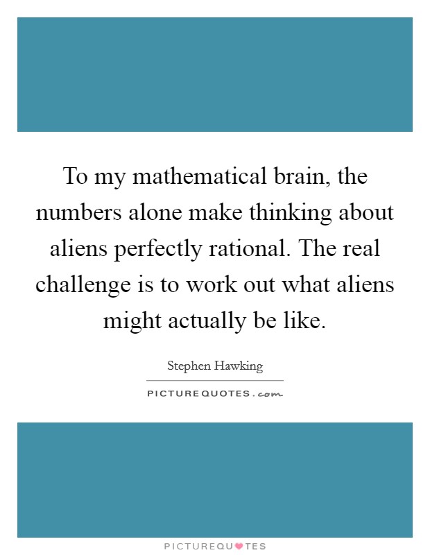 To my mathematical brain, the numbers alone make thinking about aliens perfectly rational. The real challenge is to work out what aliens might actually be like. Picture Quote #1