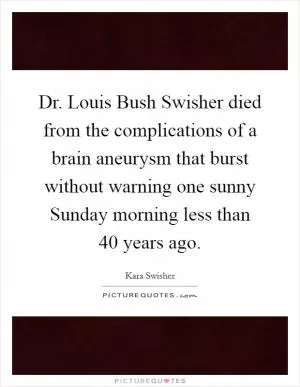 Dr. Louis Bush Swisher died from the complications of a brain aneurysm that burst without warning one sunny Sunday morning less than 40 years ago Picture Quote #1
