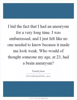 I hid the fact that I had an aneurysm for a very long time. I was embarrassed, and I just felt like no one needed to know because it made me look weak. Who would of thought someone my age, at 23, had a brain aneurysm? Picture Quote #1