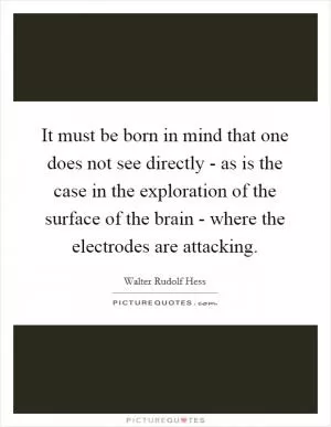 It must be born in mind that one does not see directly - as is the case in the exploration of the surface of the brain - where the electrodes are attacking Picture Quote #1