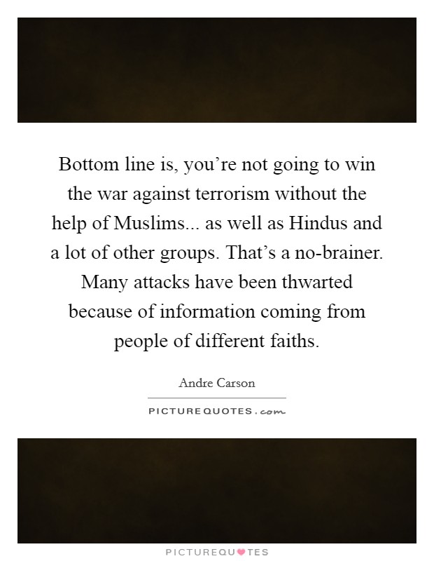 Bottom line is, you're not going to win the war against terrorism without the help of Muslims... as well as Hindus and a lot of other groups. That's a no-brainer. Many attacks have been thwarted because of information coming from people of different faiths. Picture Quote #1