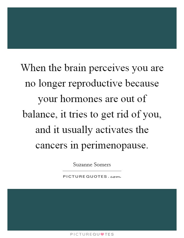 When the brain perceives you are no longer reproductive because your hormones are out of balance, it tries to get rid of you, and it usually activates the cancers in perimenopause. Picture Quote #1