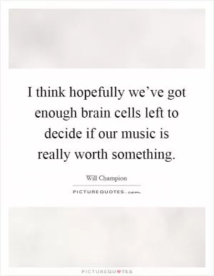 I think hopefully we’ve got enough brain cells left to decide if our music is really worth something Picture Quote #1