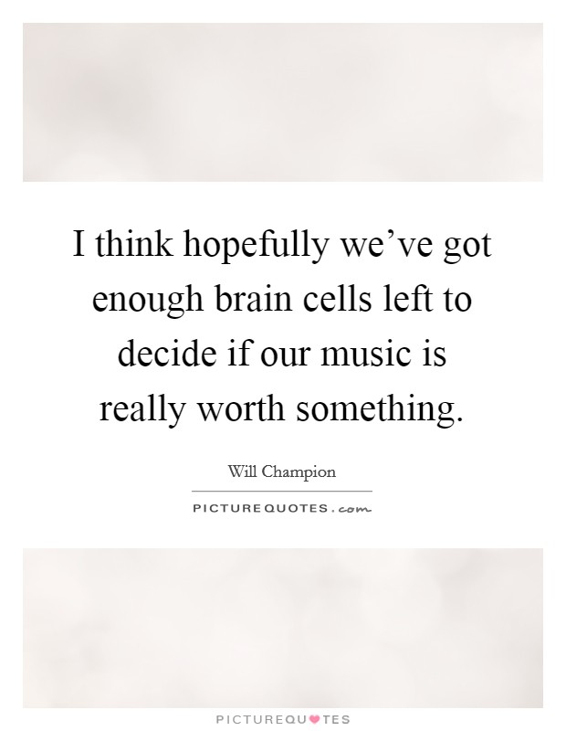 I think hopefully we've got enough brain cells left to decide if our music is really worth something. Picture Quote #1