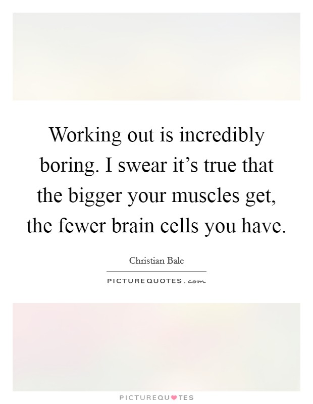Working out is incredibly boring. I swear it's true that the bigger your muscles get, the fewer brain cells you have. Picture Quote #1