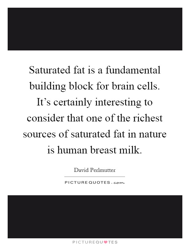 Saturated fat is a fundamental building block for brain cells. It's certainly interesting to consider that one of the richest sources of saturated fat in nature is human breast milk. Picture Quote #1