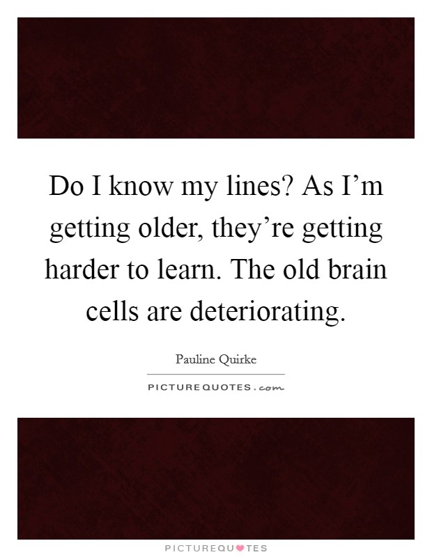Do I know my lines? As I'm getting older, they're getting harder to learn. The old brain cells are deteriorating. Picture Quote #1