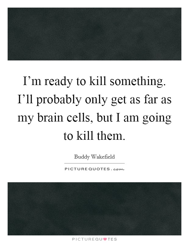 I'm ready to kill something. I'll probably only get as far as my brain cells, but I am going to kill them. Picture Quote #1