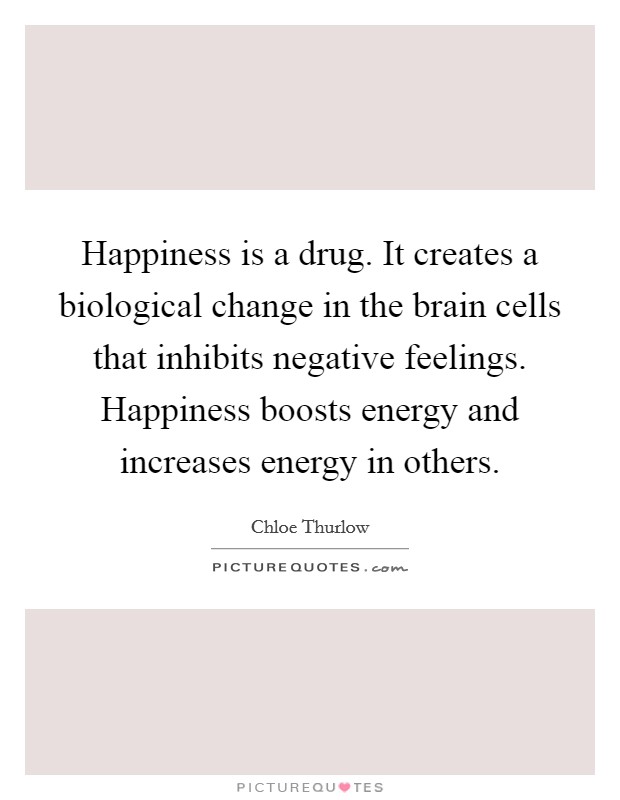 Happiness is a drug. It creates a biological change in the brain cells that inhibits negative feelings. Happiness boosts energy and increases energy in others. Picture Quote #1