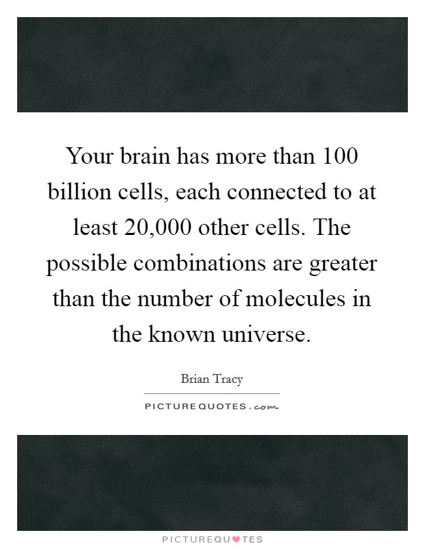 Your brain has more than 100 billion cells, each connected to at least 20,000 other cells. The possible combinations are greater than the number of molecules in the known universe. Picture Quote #1