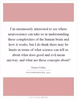 I’m enormously interested to see where neuroscience can take us in understanding these complexities of the human brain and how it works, but I do think there may be limits in terms of what science can tell us about what does good and evil mean anyway, and what are those concepts about? Picture Quote #1
