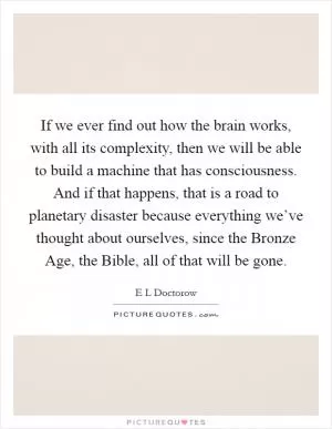If we ever find out how the brain works, with all its complexity, then we will be able to build a machine that has consciousness. And if that happens, that is a road to planetary disaster because everything we’ve thought about ourselves, since the Bronze Age, the Bible, all of that will be gone Picture Quote #1