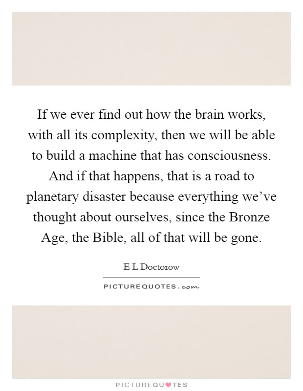 If we ever find out how the brain works, with all its complexity, then we will be able to build a machine that has consciousness. And if that happens, that is a road to planetary disaster because everything we've thought about ourselves, since the Bronze Age, the Bible, all of that will be gone. Picture Quote #1