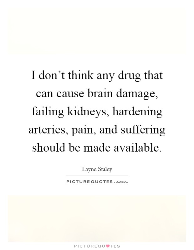 I don't think any drug that can cause brain damage, failing kidneys, hardening arteries, pain, and suffering should be made available. Picture Quote #1