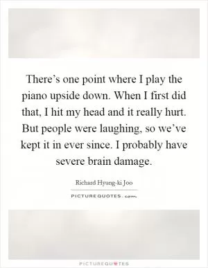 There’s one point where I play the piano upside down. When I first did that, I hit my head and it really hurt. But people were laughing, so we’ve kept it in ever since. I probably have severe brain damage Picture Quote #1