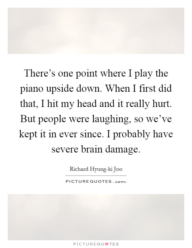 There's one point where I play the piano upside down. When I first did that, I hit my head and it really hurt. But people were laughing, so we've kept it in ever since. I probably have severe brain damage. Picture Quote #1