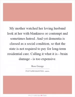 My mother watched her loving husband look at her with blankness or contempt and sometimes hatred. And yet dementia is classed as a social condition, so that the state is not required to pay for long-term residential care. Calling it what it is - brain damage - is too expensive Picture Quote #1