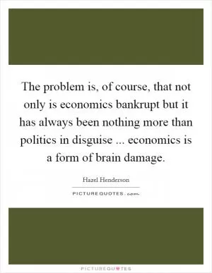 The problem is, of course, that not only is economics bankrupt but it has always been nothing more than politics in disguise ... economics is a form of brain damage Picture Quote #1