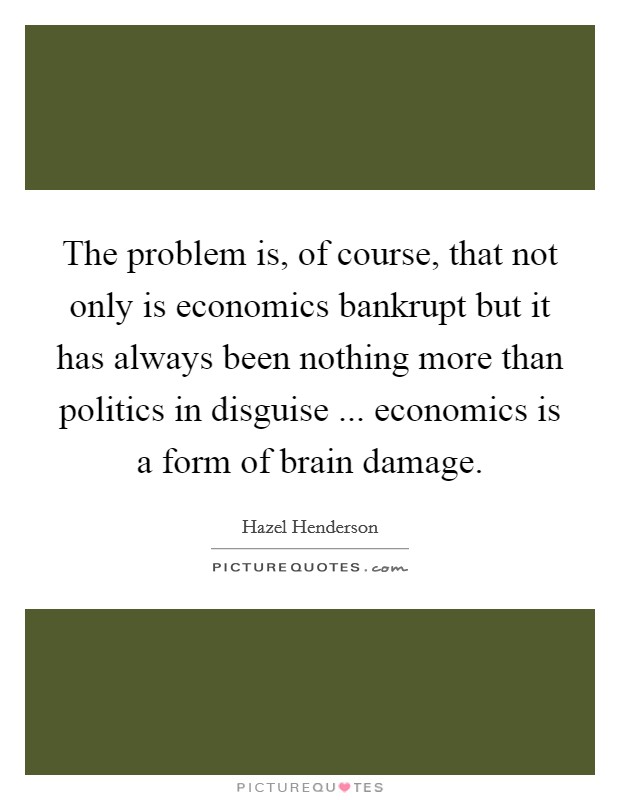 The problem is, of course, that not only is economics bankrupt but it has always been nothing more than politics in disguise ... economics is a form of brain damage. Picture Quote #1