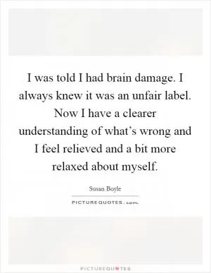 I was told I had brain damage. I always knew it was an unfair label. Now I have a clearer understanding of what’s wrong and I feel relieved and a bit more relaxed about myself Picture Quote #1