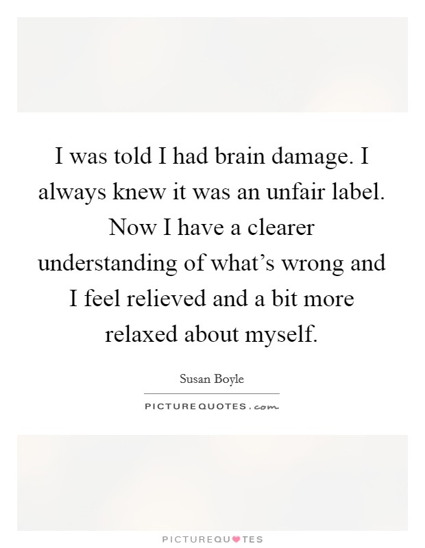 I was told I had brain damage. I always knew it was an unfair label. Now I have a clearer understanding of what's wrong and I feel relieved and a bit more relaxed about myself. Picture Quote #1