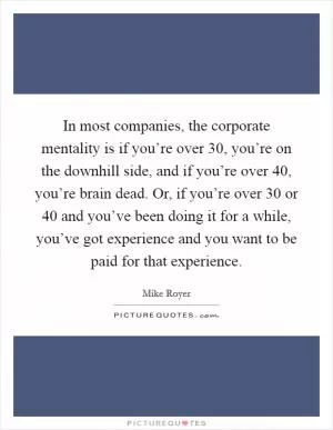 In most companies, the corporate mentality is if you’re over 30, you’re on the downhill side, and if you’re over 40, you’re brain dead. Or, if you’re over 30 or 40 and you’ve been doing it for a while, you’ve got experience and you want to be paid for that experience Picture Quote #1
