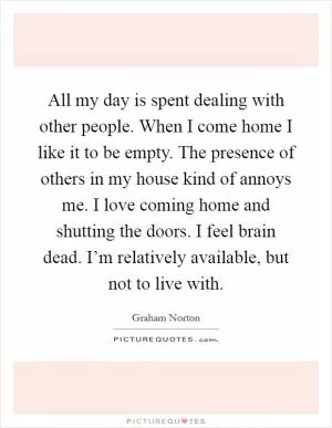 All my day is spent dealing with other people. When I come home I like it to be empty. The presence of others in my house kind of annoys me. I love coming home and shutting the doors. I feel brain dead. I’m relatively available, but not to live with Picture Quote #1
