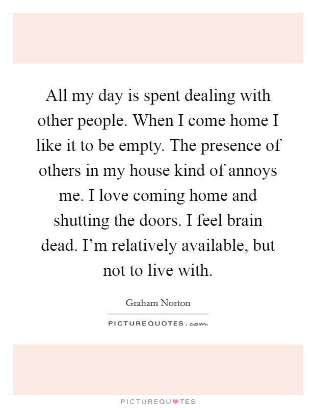 All my day is spent dealing with other people. When I come home I like it to be empty. The presence of others in my house kind of annoys me. I love coming home and shutting the doors. I feel brain dead. I'm relatively available, but not to live with. Picture Quote #1