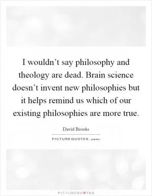 I wouldn’t say philosophy and theology are dead. Brain science doesn’t invent new philosophies but it helps remind us which of our existing philosophies are more true Picture Quote #1