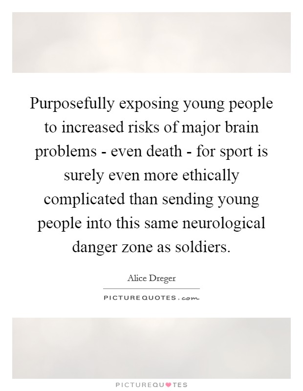 Purposefully exposing young people to increased risks of major brain problems - even death - for sport is surely even more ethically complicated than sending young people into this same neurological danger zone as soldiers. Picture Quote #1