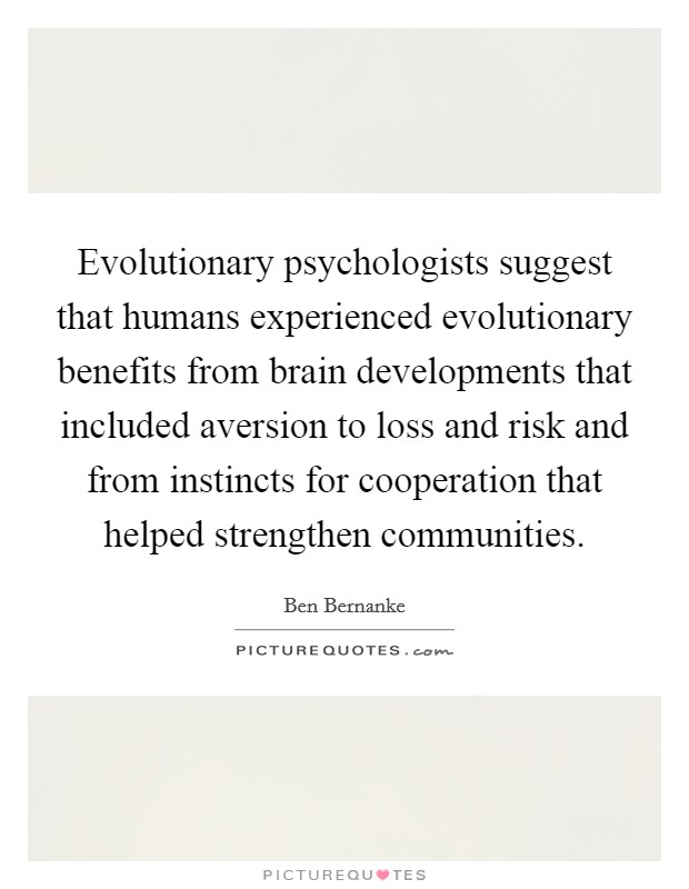 Evolutionary psychologists suggest that humans experienced evolutionary benefits from brain developments that included aversion to loss and risk and from instincts for cooperation that helped strengthen communities. Picture Quote #1