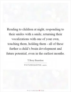 Reading to children at night, responding to their smiles with a smile, returning their vocalizations with one of your own, touching them, holding them - all of these further a child’s brain development and future potential, even in the earliest months Picture Quote #1