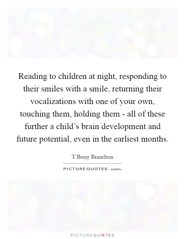 Reading to children at night, responding to their smiles with a smile, returning their vocalizations with one of your own, touching them, holding them - all of these further a child's brain development and future potential, even in the earliest months. Picture Quote #1