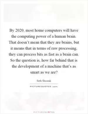 By 2020, most home computers will have the computing power of a human brain. That doesn’t mean that they are brains, but it means that in terms of raw processing, they can process bits as fast as a brain can. So the question is, how far behind that is the development of a machine that’s as smart as we are? Picture Quote #1