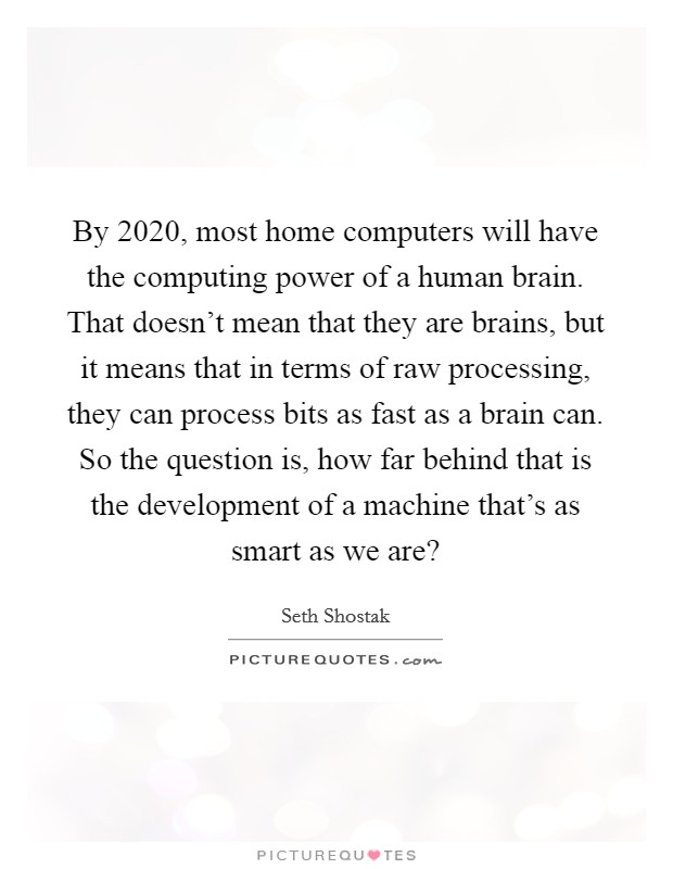 By 2020, most home computers will have the computing power of a human brain. That doesn't mean that they are brains, but it means that in terms of raw processing, they can process bits as fast as a brain can. So the question is, how far behind that is the development of a machine that's as smart as we are? Picture Quote #1