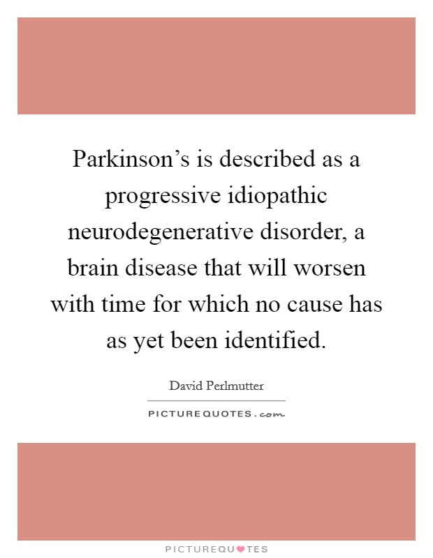 Parkinson's is described as a progressive idiopathic neurodegenerative disorder, a brain disease that will worsen with time for which no cause has as yet been identified. Picture Quote #1