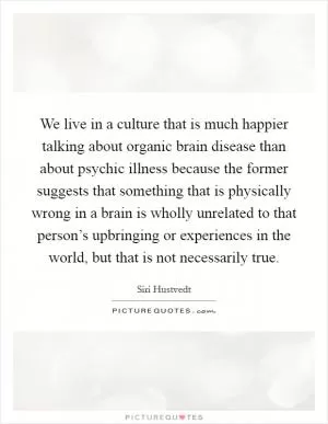 We live in a culture that is much happier talking about organic brain disease than about psychic illness because the former suggests that something that is physically wrong in a brain is wholly unrelated to that person’s upbringing or experiences in the world, but that is not necessarily true Picture Quote #1