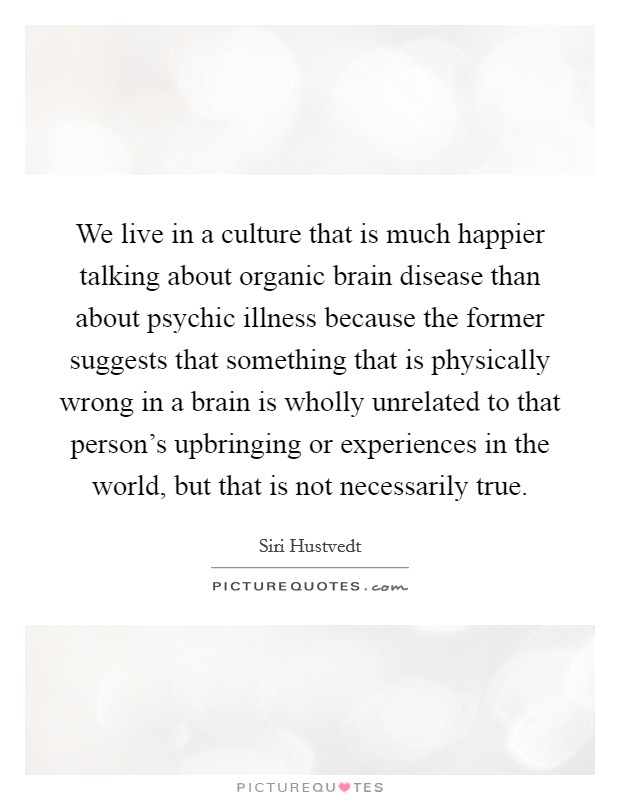 We live in a culture that is much happier talking about organic brain disease than about psychic illness because the former suggests that something that is physically wrong in a brain is wholly unrelated to that person's upbringing or experiences in the world, but that is not necessarily true. Picture Quote #1