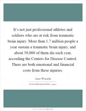 It’s not just professional athletes and soldiers who are at risk from traumatic brain injury. More than 1.7 million people a year sustain a traumatic brain injury, and about 50,000 of them die each year, according the Centers for Disease Control. There are both emotional and financial costs from these injuries Picture Quote #1