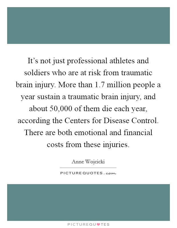 It's not just professional athletes and soldiers who are at risk from traumatic brain injury. More than 1.7 million people a year sustain a traumatic brain injury, and about 50,000 of them die each year, according the Centers for Disease Control. There are both emotional and financial costs from these injuries. Picture Quote #1
