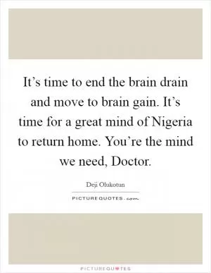 It’s time to end the brain drain and move to brain gain. It’s time for a great mind of Nigeria to return home. You’re the mind we need, Doctor Picture Quote #1