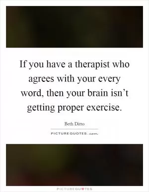 If you have a therapist who agrees with your every word, then your brain isn’t getting proper exercise Picture Quote #1