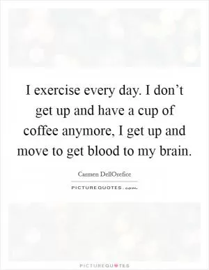 I exercise every day. I don’t get up and have a cup of coffee anymore, I get up and move to get blood to my brain Picture Quote #1