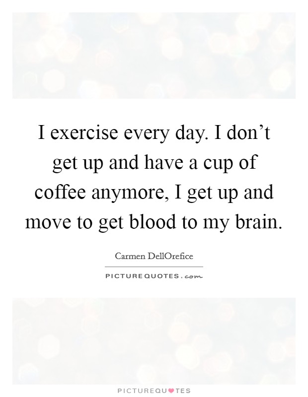 I exercise every day. I don't get up and have a cup of coffee anymore, I get up and move to get blood to my brain. Picture Quote #1