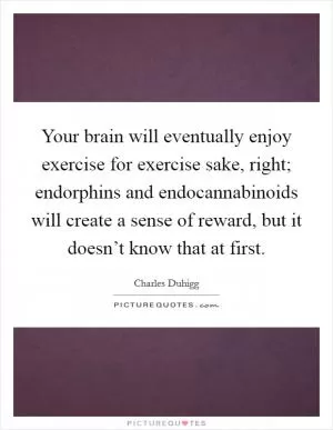 Your brain will eventually enjoy exercise for exercise sake, right; endorphins and endocannabinoids will create a sense of reward, but it doesn’t know that at first Picture Quote #1
